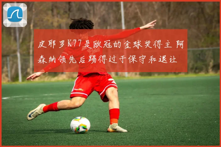 皮耶罗K77是欧冠的金球奖得主 阿森纳领先后踢得过于保守和退让