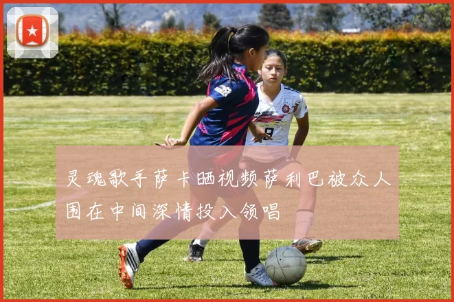 灵魂歌手萨卡晒视频萨利巴被众人围在中间深情投入领唱