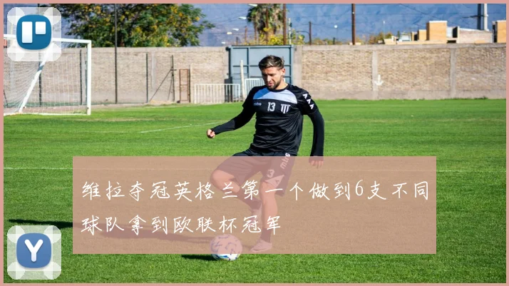 维拉夺冠英格兰第一个做到6支不同球队拿到欧联杯冠军